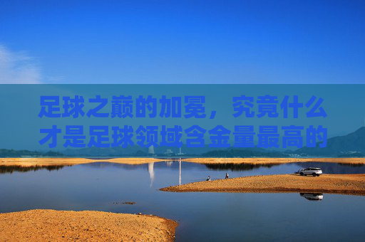 足球之巅的加冕，究竟什么才是足球领域含金量最高的荣誉？