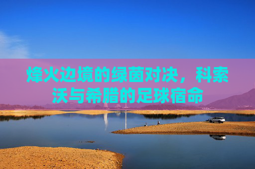 烽火边境的绿茵对决，科索沃与希腊的足球宿命