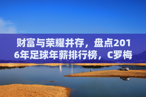财富与荣耀并存，盘点2016年足球年薪排行榜，C罗梅西领衔群星闪耀