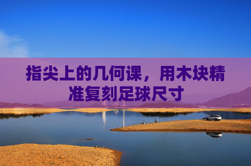 指尖上的几何课，用木块精准复刻足球尺寸