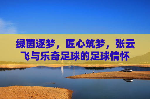 绿茵逐梦，匠心筑梦，张云飞与乐奇足球的足球情怀