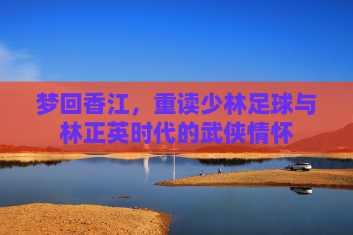 梦回香江，重读少林足球与林正英时代的武侠情怀