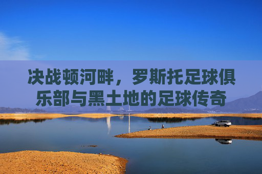 决战顿河畔，罗斯托足球俱乐部与黑土地的足球传奇