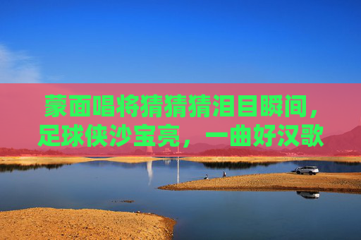 蒙面唱将猜猜猜泪目瞬间，足球侠沙宝亮，一曲好汉歌唱尽江湖气