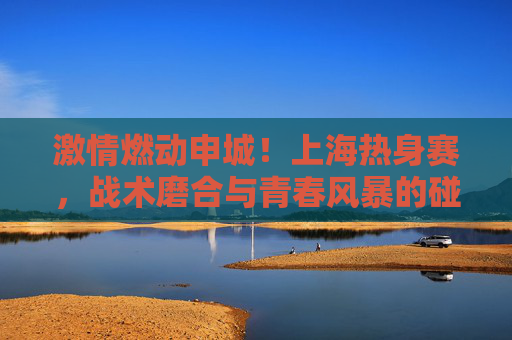 激情燃动申城！上海热身赛，战术磨合与青春风暴的碰撞