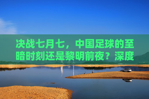 决战七月七，中国足球的至暗时刻还是黎明前夜？深度预测与战术分析