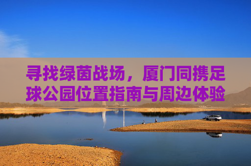 寻找绿茵战场，厦门同携足球公园位置指南与周边体验