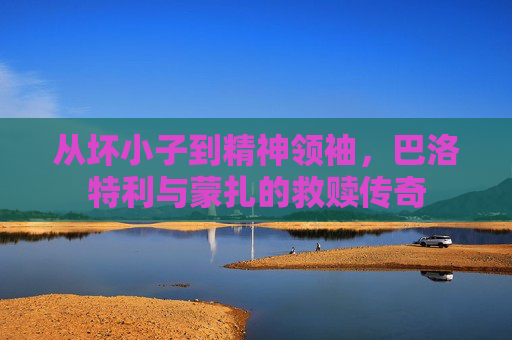 从坏小子到精神领袖，巴洛特利与蒙扎的救赎传奇