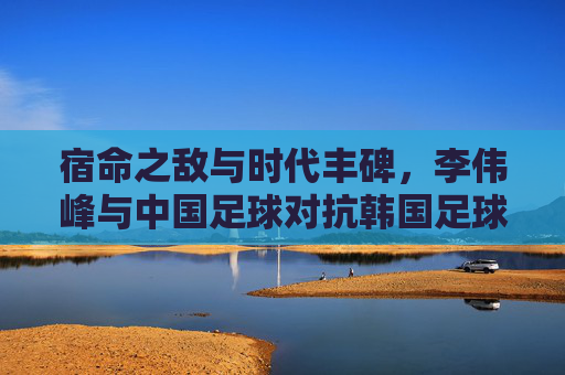 宿命之敌与时代丰碑，李伟峰与中国足球对抗韩国足球的岁月