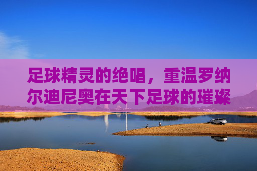 足球精灵的绝唱，重温罗纳尔迪尼奥在天下足球的璀璨瞬间
