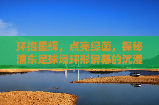 环抱星辉，点亮绿茵，探秘浦东足球场环形屏幕的沉浸式震撼