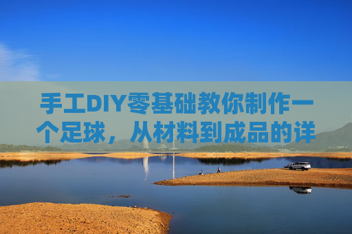 手工DIY零基础教你制作一个足球，从材料到成品的详细指南