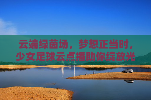 云端绿茵场，梦想正当时，少女足球云点播助你绽放光芒