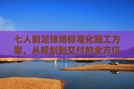 七人制足球场标准化施工方案，从规划到交付的全方位指南