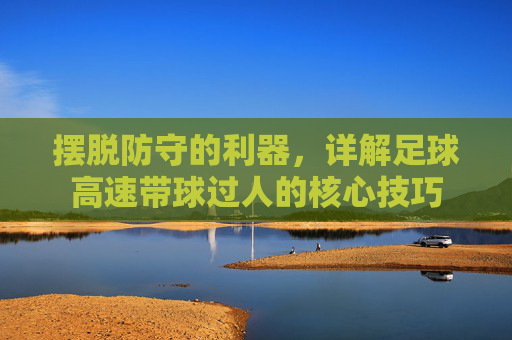 摆脱防守的利器，详解足球高速带球过人的核心技巧