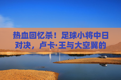 热血回忆杀！足球小将中日对决，卢卡·王与大空翼的巅峰较量