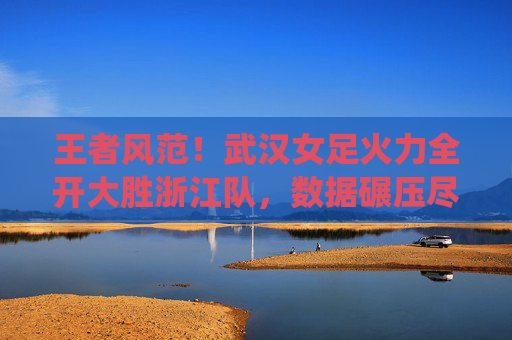 王者风范！武汉女足火力全开大胜浙江队，数据碾压尽显统治力