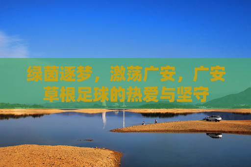 绿茵逐梦，激荡广安，广安草根足球的热爱与坚守