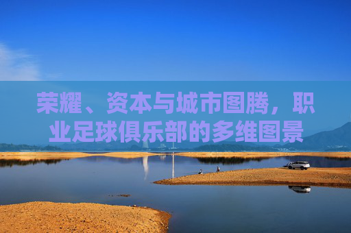 荣耀、资本与城市图腾，职业足球俱乐部的多维图景