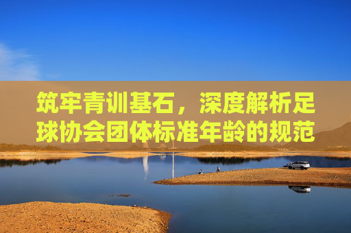 筑牢青训基石，深度解析足球协会团体标准年龄的规范与意义