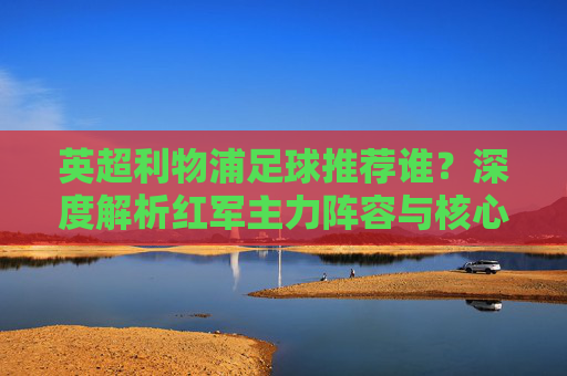 英超利物浦足球推荐谁？深度解析红军主力阵容与核心球员