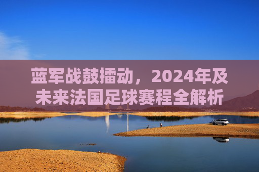 蓝军战鼓擂动，2024年及未来法国足球赛程全解析