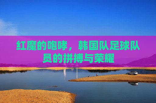红魔的咆哮，韩国队足球队员的拼搏与荣耀