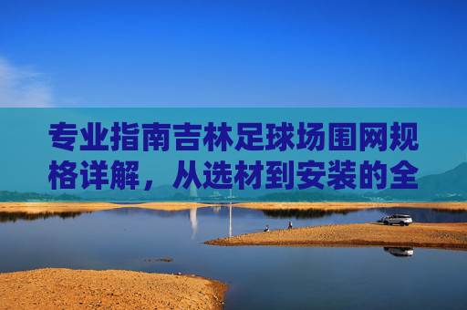 专业指南吉林足球场围网规格详解，从选材到安装的全方位指南