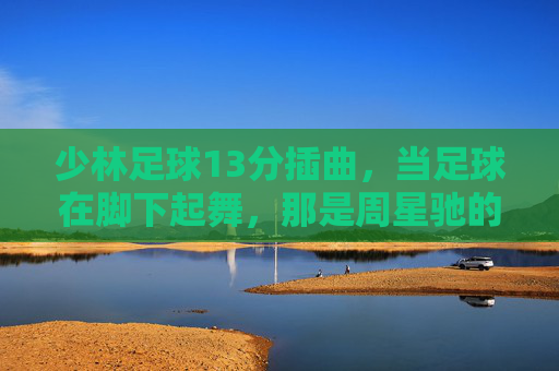 少林足球13分插曲，当足球在脚下起舞，那是周星驰的功夫梦