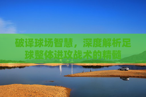 破译球场智慧，深度解析足球整体进攻战术的精髓