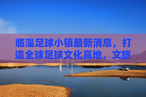 临淄足球小镇最新消息，打造全球足球文化高地，文旅融合新样板