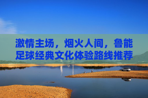 激情主场，烟火人间，鲁能足球经典文化体验路线推荐