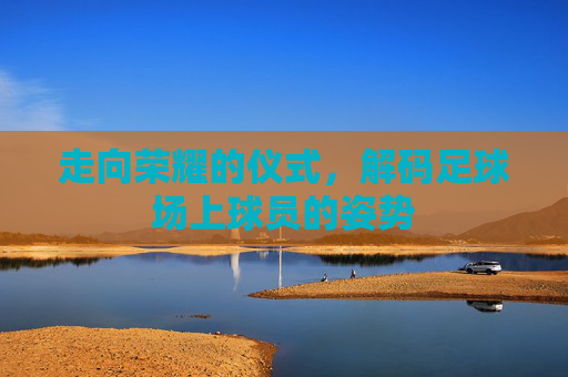 走向荣耀的仪式，解码足球场上球员的姿势