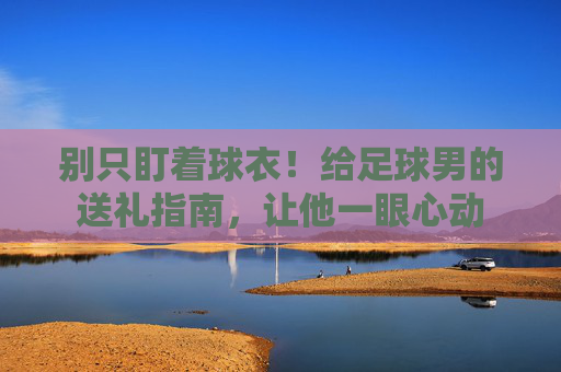 别只盯着球衣！给足球男的送礼指南，让他一眼心动