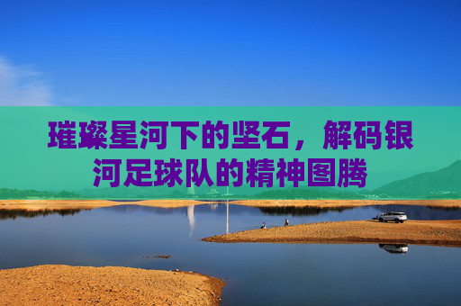 璀璨星河下的坚石，解码银河足球队的精神图腾