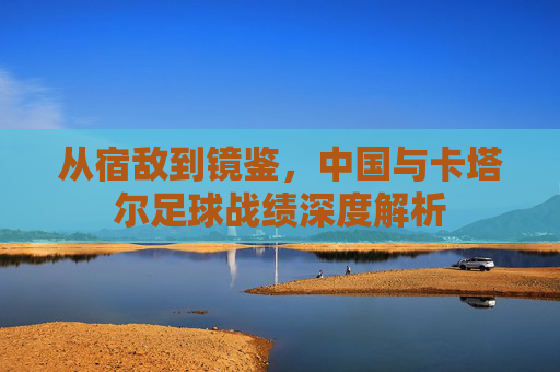 从宿敌到镜鉴，中国与卡塔尔足球战绩深度解析
