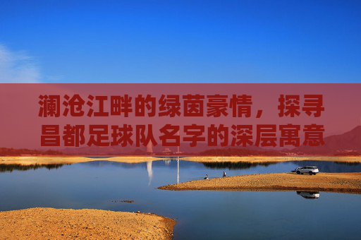 澜沧江畔的绿茵豪情，探寻昌都足球队名字的深层寓意