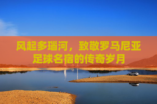风起多瑙河，致敬罗马尼亚足球名宿的传奇岁月