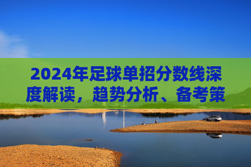 2024年足球单招分数线深度解读，趋势分析、备考策略与录取指南