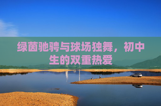 绿茵驰骋与球场独舞，初中生的双重热爱