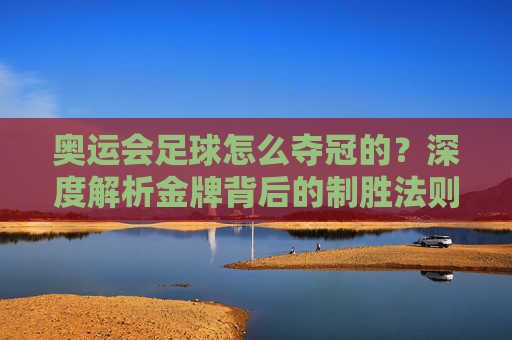奥运会足球怎么夺冠的？深度解析金牌背后的制胜法则