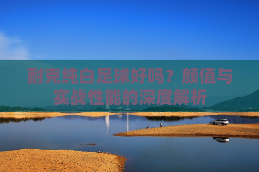 耐克纯白足球好吗?颜值与实战性能的深度解析