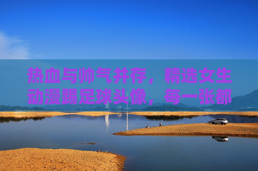 热血与帅气并存,精选女生动漫踢足球头像,每一张都是青春的勋章