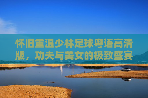 怀旧重温少林足球粤语高清版，功夫与美女的极致盛宴，重温周星驰的追梦梦