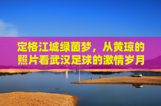定格江城绿茵梦，从黄琼的照片看武汉足球的激情岁月