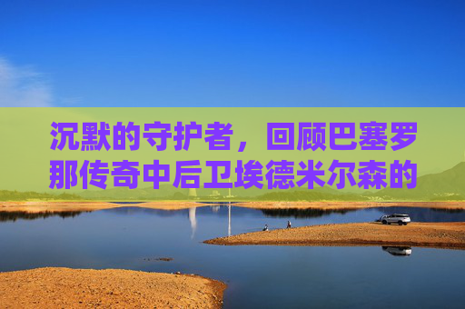 沉默的守护者，回顾巴塞罗那传奇中后卫埃德米尔森的辉煌岁月