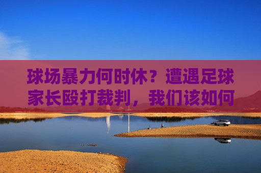 球场暴力何时休?遭遇足球家长殴打裁判,我们该如何应对与防范?