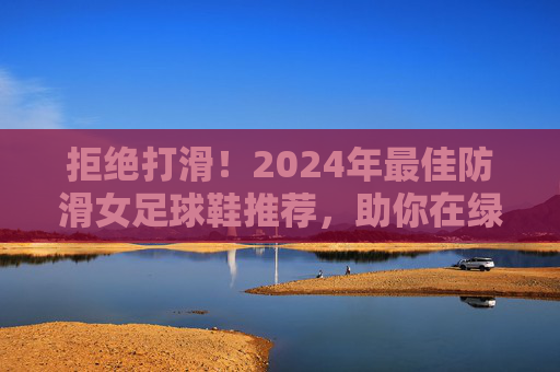 拒绝打滑!2024年最佳防滑女足球鞋推荐,助你在绿茵场上稳如泰山