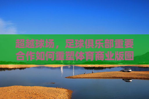 超越球场,足球俱乐部重要合作如何重塑体育商业版图