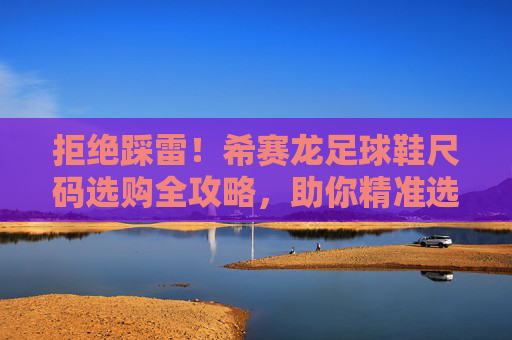 拒绝踩雷！希赛龙足球鞋尺码选购全攻略，助你精准选码